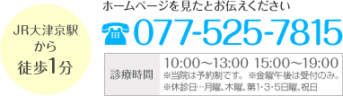 JR大津京駅から徒歩1分 ホームページを見たとお伝えください 電話番号 077-525-7815 診療時間 10:00～13:00 15:00～19:00 ※当院は予約制です。 ※金曜午後は受付のみ。 ※休診日・・・月曜、木曜、第1・3・5日曜、祝日