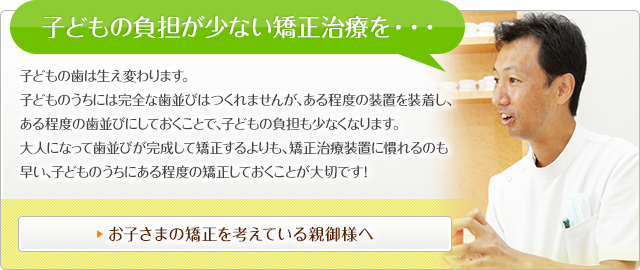 子どもの負担が少ない矯正治療を・・・ 子どもの歯は生え変わります。 子どものうちには完全な歯並びはつくれませんが、ある程度の装置を装着し、ある程度の歯並びにしておくことで、子どもの負担も少なくなります。 大人になって歯並びが完成して矯正するよりも、矯正治療装置に慣れるのも早い、子どものうちにある程度の矯正しておくことが大切です！ お子さまの矯正を考えている親御様へ